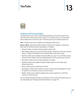 Page 129YouTube
13
Finding and Viewing Videos
YouTube features short videos submitted by people from around the world. To use 
some features on iPhone, you need to sign in to a YouTube account. For information 
about requirements and how to get a YouTube account, go to www.youtube.com.
Note:  YouTube may not be available in all languages and locations.
Browse videos:   Tap Featured, Most Viewed, or Favorites. Or tap More to browse by 
Most Recent, Top Rated, History, Subscriptions, or Playlists.
 ÂFeatured:...
