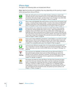 Page 14iPhone Apps
The apps in the following table are included with iPhone.
Note:  App functionality and availability may vary, depending on the country or region 
where you purchase and use iPhone.
Phone
Make calls, with quick access to recent callers, favorites, and all your contacts. Dial 
manually using the numeric keypad. Or just use voice dialing. Visual voicemail presents 
a list of your voicemail messages—just tap to listen to any message, in any order. Make 
FaceTime video calls (iPhone 4). See...