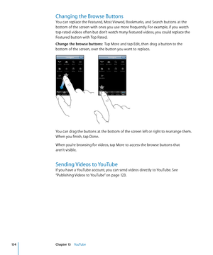 Page 134Changing the Browse Buttons
You can replace the Featured, Most Viewed, Bookmarks, and Search buttons at the 
bottom of the screen with ones you use more frequently. For example, if you watch 
top-rated videos often but don’t watch many featured videos, you could replace the 
Featured button with Top Rated.
Change the browse buttons:  Tap More and tap Edit, then drag a button to the 
bottom of the screen, over the button you want to replace.
You can drag the buttons at the bottom of the screen left or...