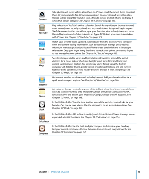 Page 15Camera
Take photos and record videos. View them on iPhone, email them, text them, or upload 
them to your computer. Tap to focus on an object or area. Trim and save video clips. 
Upload videos straight to YouTube. Take a friend’s picture and set iPhone to display it 
when that person calls you. See Chapter 12, “Camera,”  on page 12 5 .
YouTube
Play videos from YouTube’s online collection. Search for any video, or browse featured, 
most viewed, most recently updated, and top-rated videos. Set up and log...