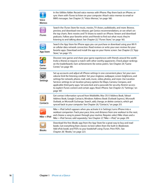 Page 16Voice 
MemosIn the Utilities folder. Record voice memos with iPhone. Play them back on iPhone, or 
sync them with iTunes to listen on your computer. Attach voice memos to email or 
MMS messages. See Chapter 21,
 “Voice Memos,”  on page 160.
iTunes
Search the iTunes Store for music, movies, TV shows, audiobooks, and more. Browse, 
preview, and download new releases, get Genius recommendations, or see what’s on 
the top charts. Rent movies and TV shows to watch on iPhone. Stream and download 
podcasts....