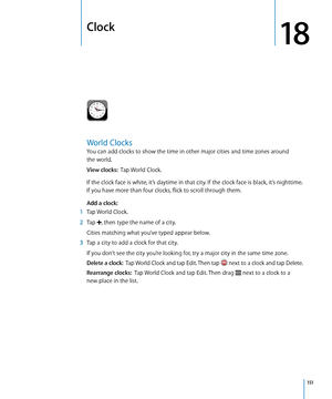 Page 151Clock
18
World Clocks
You can add clocks to show the time in other major cities and time zones around  
the world.
View clocks:   Tap World Clock.
If the clock face is white, it’s daytime in that city. If the clock face is black, it’s nighttime. 
If you have more than four clocks, flick to scroll through them.
Add a clock:   
 1 Tap World Clock.
 2 Tap , then type the name of a city.
Cities matching what you’ve typed appear below.
 3 Tap a city to add a clock for that city.
If you don’t see the city...