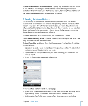 Page 167Explore artist and friend recommendations:  Tap Ping (tap More first, if Ping isn’t visible) 
to find out what’s new from your favorite artists or see what music your friends are 
excited about. For information, see the following section, “Following Artists and Friends .”
Get Genius recommendations:  Tap More, then tap Genius.
Following Artists and Friends
Use iTunes Ping to connect with the world’s most passionate music fans. Follow 
favorite artists to learn about new releases and upcoming concerts and...