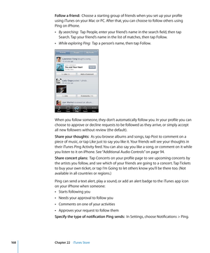 Page 168Follow a friend:  Choose a starting group of friends when you set up your profile  
using iTunes on your Mac or PC. After that, you can choose to follow others using   
Ping on iPhone.
 ÂBy searching:  Tap People, enter your friend’s name in the search field, then tap 
Search. Tap your friend’s name in the list of matches, then tap Follow.
 ÂWhile exploring Ping:  Tap a person’s name, then tap Follow.
When you follow someone, they don’t automatically follow you. In your profile you can 
choose to approve...