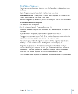 Page 169Purchasing Ringtones
You can preview and purchase ringtones from the iTunes Store and download them  
to iPhone.
Note:  Ringtones may not be available in all countries or regions.
Browse for ringtones:   Tap Ringtones (tap More first, if Ringtones isn’t visible) or use 
Search to find a specific song in the iTunes Store.
Preview a ringtone:   Tap the item to preview. Double-tap the item for more information.
Purchase and download a ringtone:
 1  Tap the price, then tap Buy Now.
 2 Sign in using your...