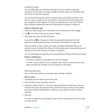 Page 179Deleting Apps
You can delete apps you install from the App Store. If you delete an app, data 
associated with the app is no longer available to iPhone, unless you reinstall the app 
and restore its data from a backup.
You can reinstall an app and restore its data as long as you backed up iPhone with 
iTunes on your computer. (If you try to delete an app that hasn’t been backed up to 
your computer, an alert appears.) To retrieve the app data, you must restore iPhone 
from a backup containing the data....