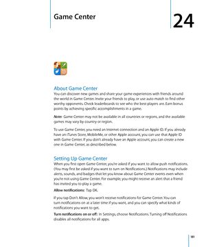 Page 181Game Center
24
About Game Center
You can discover new games and share your game experiences with friends around 
the world in Game Center. Invite your friends to play, or use auto-match to find other 
worthy opponents. Check leaderboards to see who the best players are. Earn bonus 
points by achieving specific accomplishments in a game.
Note:  Game Center may not be available in all countries or regions, and the available 
games may vary by country or region.
To use Game Center, you need an Internet...