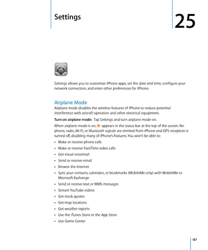 Page 187Settings
25
Settings allows you to customize iPhone apps, set the date and time, configure your 
network connection, and enter other preferences for iPhone.
Airplane Mode
Airplane mode disables the wireless features of iPhone to reduce potential 
interference with aircraft operation and other electrical equipment.
Turn on airplane mode:  Tap Settings and turn airplane mode on.
When airplane mode is on, 
 appears in the status bar at the top of the screen. No 
phone, radio, Wi-Fi, or Bluetooth signals are...