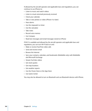 Page 188If allowed by the aircraft operator and applicable laws and regulations, you can 
continue to use iPhone to:Listen to music and watch videos
 Â
Listen to visual voicemail previously received Â
Check your calendar Â
Take or view photos or video (iPhone 4 or later) Â
Hear alarms Â
Use the stopwatch or timer Â
Use the calculator Â
Take notes Â
Record voice memos Â
Use Compass Â
Read text messages and email messages stored on iPhone Â
If Wi-Fi is available and allowed by the aircraft operator and applicable...