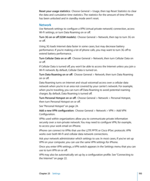 Page 193Reset your usage statistics:  Choose General > Usage, then tap Reset Statistics to clear 
the data and cumulative time statistics. The statistics for the amount of time iPhone 
has been unlocked and in standby mode aren’t reset.
Network
Use Network settings to configure a VPN (virtual private network) connection, access 
Wi-Fi settings, or turn Data Roaming on or off.
Turn 3G on or off (GSM models):   Choose General > Network, then tap to turn 3G on 
or off.
Using 3G loads Internet data faster in some...