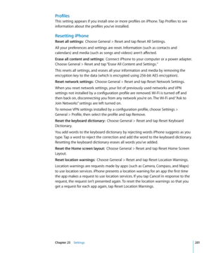 Page 201Profiles
This setting appears if you install one or more profiles on iPhone. Tap Profiles to see 
information about the profiles you’ve installed.
Resetting iPhone
Reset all settings:  Choose General > Reset and tap Reset All Settings.
All your preferences and settings are reset. Information (such as contacts and 
calendars) and media (such as songs and videos) aren’t affected.
Erase all content and settings:   Connect iPhone to your computer or a power adapter. 
Choose General > Reset and tap “Erase All...