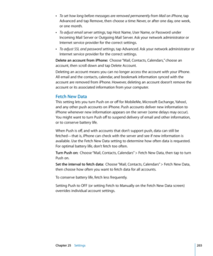 Page 203 ÂTo set how long before messages are removed permanently from Mail on iPhone, tap 
Advanced and tap Remove, then choose a time: Never, or after one day, one week,  
or one month.
 ÂTo adjust email server settings, tap Host Name, User Name, or Password under 
Incoming Mail Server or Outgoing Mail Server. Ask your network administrator or 
Internet service provider for the correct settings.
 ÂTo adjust SSL and password settings, tap Advanced. Ask your network administrator or 
Internet service provider...