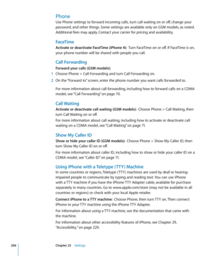 Page 206Phone
Use Phone settings to forward incoming calls, turn call waiting on or off, change your 
password, and other things. Some settings are available only on GSM models, as noted. 
Additional fees may apply. Contact your carrier for pricing and availability.
FaceTime
Activate or deactivate FaceTime (iPhone 4):  Turn FaceTime on or off. If FaceTime is on, 
your phone number will be shared with people you call.
Call Forwarding
Forward your calls (GSM models):
 1  Choose Phone > Call Forwarding and turn...