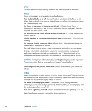 Page 210iPod
Use iPod Settings to adjust settings for music and video playback on your iPod.
Music
Music settings apply to songs, podcasts, and audiobooks.
Turn Shake to Shuffle on or off:  Choose iPod, then turn Shake to Shuffle on or off. 
When Shake to Shuffle is on, you can shake iPhone to shuffle and immediately change 
the currently playing song.
Set iTunes to play songs at the same sound level:   In iTunes, choose iTunes > 
Preferences if you’re using a Mac, or Edit > Preferences if you’re using a PC....