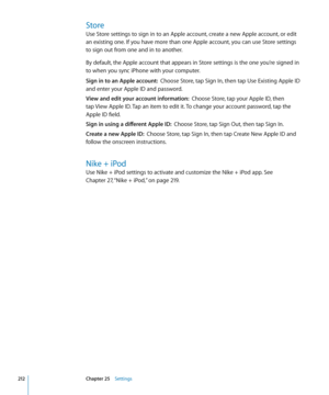 Page 212Store
Use Store settings to sign in to an Apple account, create a new Apple account, or edit 
an existing one. If you have more than one Apple account, you can use Store settings 
to sign out from one and in to another. 
By default, the Apple account that appears in Store settings is the one you’re signed in 
to when you sync iPhone with your computer. 
Sign in to an Apple account:  Choose Store, tap Sign In, then tap Use Existing Apple ID 
and enter your Apple ID and password.
View and edit your account...