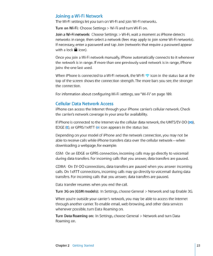 Page 23Joining a Wi-Fi Network
The Wi-Fi settings let you turn on Wi-Fi and join Wi-Fi networks.
Turn on Wi-Fi:  Choose Settings > Wi-Fi and turn Wi-Fi on.
Join a Wi-Fi network:   Choose Settings > Wi-Fi, wait a moment as iPhone detects 
networks in range, then select a network (fees may apply to join some Wi-Fi networks). 
If necessary, enter a password and tap Join (networks that require a password appear 
with a lock 
 icon).
Once you join a Wi-Fi network manually, iPhone automatically connects to it...