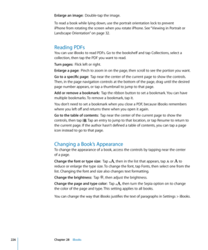 Page 226Enlarge an image:  Double-tap the image.
To read a book while lying down, use the portrait orientation lock to prevent 
iPhone from rotating the screen when you rotate iPhone. See “Viewing in Portrait or 
Landscape Orientation
”  on page 32 .
Reading PDFs
You can use iBooks to read PDFs. Go to the bookshelf and tap Collections, select a 
collection, then tap the PDF you want to read.
Turn pages:  Flick left or right.
Enlarge a page:   Pinch to zoom in on the page, then scroll to see the portion you...