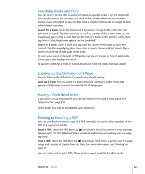 Page 227Searching Books and PDFs
You can search for the title or author of a book to quickly locate it on the bookshelf. 
You can also search the contents of a book to find all the references to a word or 
phrase you’re interested in. You can also send a search to Wikipedia or Google to find 
other related resources.
Search for a book:  Go to the bookshelf. If necessary, change to the collection that 
you want to search. Tap the status bar to scroll to the top of the screen, then tap the 
magnifying glass. Enter...