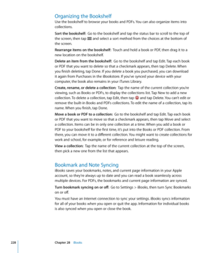 Page 228Organizing the Bookshelf
Use the bookshelf to browse your books and PDFs. You can also organize items into 
collections.
Sort the bookshelf:  Go to the bookshelf and tap the status bar to scroll to the top of 
the screen, then tap 
 and select a sort method from the choices at the bottom of 
the screen.
Rearrange items on the bookshelf:  Touch and hold a book or PDF, then drag it to a 
new location on the bookshelf.
Delete an item from the bookshelf:  Go to the bookshelf and tap Edit. Tap each book 
or...