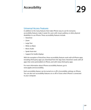 Page 229Accessibility
29
Universal Access Features
In addition to the many features that make iPhone easy to use for everyone, 
accessibility features make it easier for users with visual, auditory, or other physical 
disabilities to use iPhone. These accessibility features include:VoiceOver
 Â
Zoom Â
Large Text Â
White on Black Â
Mono Audio Â
Speak Auto-text Â
Support for braille displays Â
With the exception of VoiceOver, these accessibility features work with all iPhone apps, 
including third-party apps you...