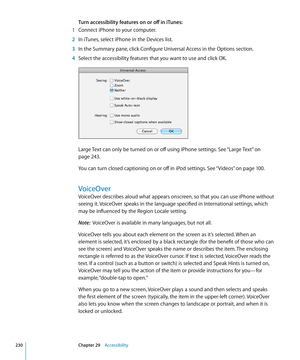 Page 230Turn accessibility features on or off in iTunes:
 1 Connect iPhone to your computer.
 2 In iTunes, select iPhone in the Devices list.
 3 In the Summary pane, click Configure Universal Access in the Options section.
 4 Select the accessibility features that you want to use and click OK.
Large Text can only be turned on or off using iPhone settings. See “Large Text” on 
page 243 .
You can turn closed captioning on or off in iPod settings. See “ Videos
” on page 100.
VoiceOver
VoiceOver describes aloud what...