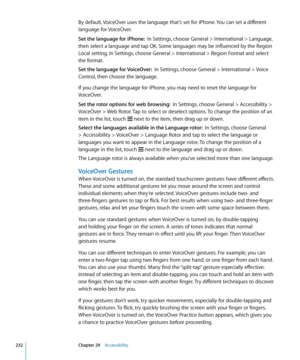 Page 232By default, VoiceOver uses the language that’s set for iPhone. You can set a different 
language for VoiceOver.
Set the language for iPhone:  In Settings, choose General > International > Language, 
then select a language and tap OK. Some languages may be influenced by the Region 
Local setting. In Settings, choose General > International > Region Format and select 
the format.
Set the language for VoiceOver:   In Settings, choose General > International > Voice 
Control, then choose the language.
If you...