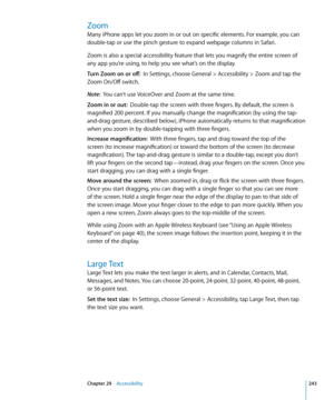 Page 243Zoom
Many iPhone apps let you zoom in or out on specific elements. For example, you can 
double-tap or use the pinch gesture to expand webpage columns in Safari. 
Zoom is also a special accessibility feature that lets you magnify the entire screen of 
any app you’re using, to help you see what’s on the display.
Turn Zoom on or off:  In Settings, choose General > Accessibility > Zoom and tap the 
Zoom On/Off switch.
Note:   You can’t use VoiceOver and Zoom at the same time.
Zoom in or out:   Double-tap...