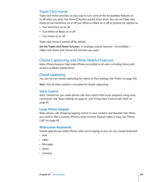 Page 245Triple-Click Home
Triple-click Home provides an easy way to turn some of the Accessibility features on 
or off when you press the Home 
 button quickly three times. You can set Triple-click 
Home to turn VoiceOver on or off, turn White on Black on or off, or present the options to:Turn VoiceOver on or off
 Â
Turn White on Black on or off Â
Turn Zoom on or off Â
Triple-click Home is turned off by default.
Set the Triple-click Home function:   In Settings, choose General > Accessibility > 
Triple-click...