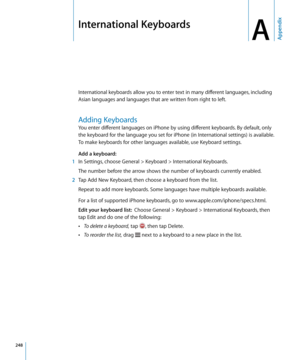 Page 248International Keyboards
AAppendix
International keyboards allow you to enter text in many different languages, including 
Asian languages and languages that are written from right to left.
Adding Keyboards
You enter different languages on iPhone by using different keyboards. By default, only 
the keyboard for the language you set for iPhone (in International settings) is available. 
To make keyboards for other languages available, use Keyboard settings.
Add a keyboard:
 1 In Settings, choose General >...