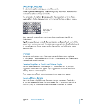 Page 249Switching Keyboards
To enter text in a different language, switch keyboards.
Switch keyboards while typing:  Tap . When you tap the symbol, the name of the 
newly activated keyboard appears briefly.
You can also touch and hold 
 to display a list of available keyboards. To choose a 
keyboard from the list, slide your finger to the name of the keyboard, then release.
Tap, or touch and 
hold, to switch 
keyboards
Many keyboards provide letters, numbers, and symbols that aren’t visible on  
the keyboard....