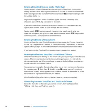 Page 250Entering Simplified Chinese Stroke ( Wubi Hua)
Use the keypad to build Chinese characters using up to five strokes in the correct 
writing sequence: from left to right, top to bottom, outside to inside, and from inside 
to the closing stroke (for example, the Chinese character 圈 (circle) should begin with 
the vertical stroke 丨).
As you type, suggested Chinese characters appear (the most commonly used 
characters appear first). Tap a character to choose it.
If you’re not sure of the correct stroke, enter...