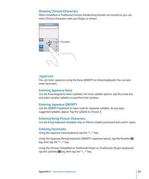 Page 251Drawing Chinese Characters
When Simplified or Traditional Chinese handwriting formats are turned on, you can 
enter Chinese characters with your finger, as shown:
Touchpad
Japanese
You can enter Japanese using the Kana, QWERTY, or Emoji keyboards. You can also 
enter facemarks.
Entering Japanese Kana
Use the Kana keypad to select syllables. For more syllable options, tap the arrow key 
and select another syllable or word from the window.
Entering Japanese QWERTY
Use the QWERTY keyboard to input code for...