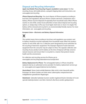 Page 260Disposal and Recycling Information
Apple Used Mobile Phone Recycling Program (available in some areas):  For free 
recycling of your old mobile phone, a prepaid shipping label, and instructions, see: 
www.apple.com/recycling
iPhone Disposal and Recycling:   You must dispose of iPhone properly according to 
local laws and regulations. Because iPhone contains electronic components and a 
battery, iPhone must be disposed of separately from household waste. When iPhone 
reaches its end of life, contact local...