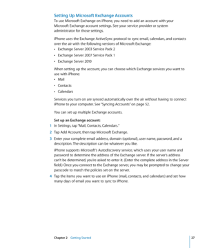 Page 27Setting Up Microsoft Exchange Accounts
To use Microsoft Exchange on iPhone, you need to add an account with your  
Microsoft Exchange account settings. See your service provider or system 
administrator for those settings. 
iPhone uses the Exchange ActiveSync protocol to sync email, calendars, and contacts 
over the air with the following versions of Microsoft Exchange: Exchange Server 2003 Service Pack 2
 Â
Exchange Server 2007 Service Pack 1 Â
Exchange Server 2010 Â
When setting up the account, you can...