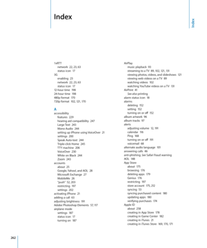 Page 262 
Index
1xRTTnetwork  22,  23,  63status icon  17
3G
enabling  2 3network  2 2,  23,  63status icon  1712-hour time  19 824-hour time  198480p format  170720p format  10 2, 121,  170
Aaccessibilityfeatures  22 9hearing aid compatibility  247Large Text  243Mono Audio  24 4setting up iPhone using VoiceOver  21settings  20 0Speak Auto-text  24 4Triple-click Home  245TTY machine  20 6VoiceOver  230White on Black  24 4Zoom  243
accounts
about  2 5Google, Yahoo!, and AOL  2 8Microsoft Exchange  27MobileMe...