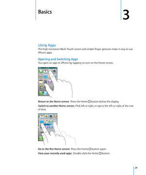 Page 29Basics
3
Using Apps
The high-resolution Multi-Touch screen and simple finger gestures make it easy to use 
iPhone apps.
Opening and Switching Apps
You open an app on iPhone by tapping its icon on the Home screen. 
Return to the Home screen:  Press the Home  button below the display.
Switch to another Home screen:   Flick left or right, or tap to the left or right of the row 
of dots.
Go to the first Home screen:   Press the Home  button again.
View your recently used apps:   Double-click the Home...