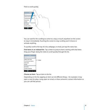 Page 31Flick to scroll quickly.
You can wait for the scrolling to come to a stop, or touch anywhere on the screen  
to stop it immediately. Touching the screen to stop scrolling won’t choose or  
activate anything.
To quickly scroll to the top of a list, webpage, or email, just tap the status bar.
Find items in an indexed list:   Tap a letter to jump to items starting with that letter. 
Drag your finger along the index to scroll quickly through the list.
Index
Choose an item:   Tap an item in the list....