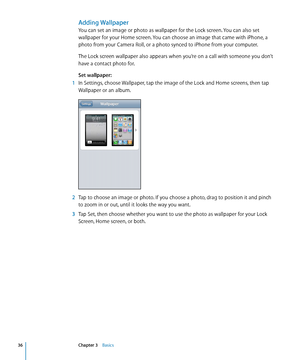 Page 36Adding Wallpaper
You can set an image or photo as wallpaper for the Lock screen. You can also set 
wallpaper for your Home screen. You can choose an image that came with iPhone, a 
photo from your Camera Roll, or a photo synced to iPhone from your computer.
The Lock screen wallpaper also appears when you’re on a call with someone you don’t 
have a contact photo for.
Set wallpaper:
 1 In Settings, choose Wallpaper, tap the image of the Lock and Home screens, then tap 
Wallpaper or an album.
 2 Tap to...