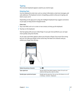 Page 37Typing
The onscreen keyboard appears anytime you need to type.
Entering Text
Use the keyboard to enter text, such as contact information, email, text messages, and 
web addresses. The keyboard corrects misspellings, predicts what you're typing, and 
learns as you use it.
Depending on the app you’re using, the intelligent keyboard may suggest corrections 
as you type, to help prevent mistyped words.
Enter text:
 1 Tap a text field, such as in a note or new contact, to bring up the keyboard.
 2 Tap...