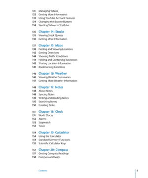 Page 5131 Managing Videos
132 Getting More Information
133 Using YouTube Account Features
134 Changing the Browse Buttons
134 Sending Videos to YouTube
135 Chapter 14:  Stocks
135 Viewing Stock Quote s
136 Getting More Information
137 Chapter 15:  Maps
138 Finding and Viewing Locations
142 Getting Directions
144 Showing Traffic Conditions
144 Finding and Contacting Businesse s
145 Sharing Location Information
145 Bookmarking Locations
146 Chapter 16:  Weather
146 Viewing Weather Summarie s
147 Getting More...