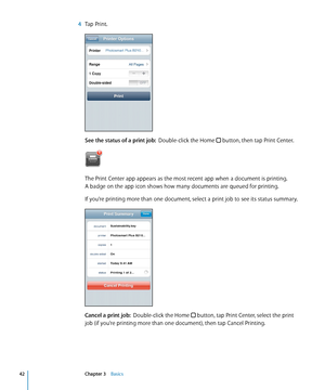 Page 42 4 Tap Print.
See the status of a print job:   Double-click the Home  button, then tap Print Center.
The Print Center app appears as the most recent app when a document is printing.  
A badge on the app icon shows how many documents are queued for printing.
If you’re printing more than one document, select a print job to see its status summary.
Cancel a print job:   Double-click the Home  button, tap Print Center, select the print 
job (if you’re printing more than one document), then tap Cancel...