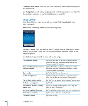 Page 44Open apps from Search:  Enter the app name, then tap to open the app directly from 
the search results.
Use the Spotlight Search setting to specify which contents are searched and the order 
the results are presented in. See “Spotlight Search
”  on page 195 .
Voice Control
Voice Control lets you make phone calls and control iPod music playback using  
voice commands. 
Note:   Voice Control may not be available in all languages.
Use Voice Control:   Press and hold the Home  button until the Voice Control...