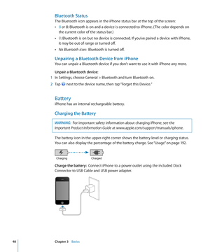 Page 48Bluetooth Status
The Bluetooth icon appears in the iPhone status bar at the top of the screen:
 Â or : Bluetooth is on and a device is connected to iPhone. ( The color depends on 
the current color of the status bar.)
 Â: Bluetooth is on but no device is connected. If you’ve paired a device with iPhone, 
it may be out of range or turned off.
 ÂNo Bluetooth icon:  Bluetooth is turned off.
Unpairing a Bluetooth Device from iPhone
You can unpair a Bluetooth device if you don’t want to use it with iPhone any...