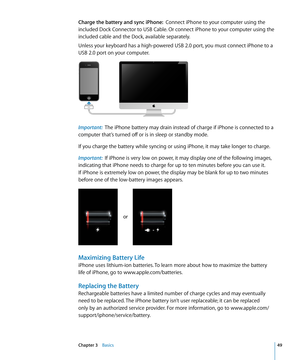 Page 49Charge the battery and sync iPhone:  Connect iPhone to your computer using the 
included Dock Connector to USB Cable. Or connect iPhone to your computer using the 
included cable and the Dock, available separately.
Unless your keyboard has a high-powered USB 2.0 port, you must connect iPhone to a 
USB 2.0 port on your computer.
Important:   The iPhone battery may drain instead of charge if iPhone is connected to a 
computer that’s turned off or is in sleep or standby mode.
If you charge the battery while...