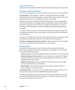 Page 50Security Features
Security features help protect the information on iPhone from being accessed by others.
Passcodes and Data Protection
You can set a passcode that you must enter each time you turn on or wake up iPhone.
Set a passcode:  Choose Settings > General > Passcode Lock and enter a 4-digit 
passcode, then enter the passcode again to verify it. iPhone then requires you to enter 
the passcode to unlock it or to display the passcode lock settings.
Setting a passcode turns on data protection. Data...