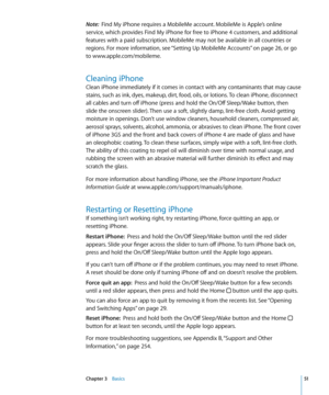 Page 51Note:  Find My iPhone requires a MobileMe account. MobileMe is Apple’s online 
service, which provides Find My iPhone for free to iPhone 4 customers, and additional 
features with a paid subscription. MobileMe may not be available in all countries or 
regions. For more information, see “Setting Up MobileMe Accounts
”  on page 26, or go 
to www.apple.com/mobileme .
Cleaning iPhone
Clean iPhone immediately if it comes in contact with any contaminants that may cause 
stains, such as ink, dyes, makeup, dirt,...