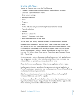 Page 53Syncing with iTunes
You can set iTunes to sync any or all of the following:Contacts—names, phone numbers, addresses, email addresses, and more
 Â
Calendars—appointments and events Â
Email account settings Â
Webpage bookmarks Â
Notes Â
Ringtones Â
Music Â
Photos and videos (in your computer’s photo application or folder) Â
iTunes U collections Â
Podcasts Â
Books and audiobooks Â
Movies, TV shows, and music videos Â
Apps downloaded from the App Store Â
You can adjust sync settings whenever iPhone is...