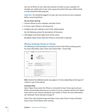 Page 54You can set iPhone to sync with only a portion of what’s on your computer. For 
example, you might want to sync only a group of contacts from your address book,  
or only unwatched video podcasts. 
Important:   You should be logged in to your own user account on your computer 
before connecting iPhone.
Set up iTunes syncing:
 1  Connect iPhone to your computer, and open iTunes.
 2 In iTunes, select iPhone in the Devices list.
 3 Configure the sync settings in each of the settings panes.
See the following...