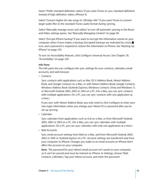 Page 55Select “Prefer standard definition videos” if you want iTunes to sync standard definition 
instead of high definition videos (iPhone 4).
Select “Convert higher bit rate songs to 128 kbps AAC” if you want iTunes to convert 
larger audio files to the standard iTunes audio format during syncing.
Select “Manually manage music and videos” to turn off automatic syncing in the Music 
and Video settings panes. See “Manually Managing Content
” on page 58 .
Select “Encrypt iPhone backup” if you want to encrypt the...