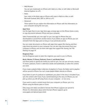 Page 56Web Browser Â
You can sync bookmarks on iPhone with Safari on a Mac, or with Safari or Microsoft 
Internet Explorer on a PC.
Notes
 Â
Sync notes in the Notes app on iPhone with notes in Mail on a Mac or with 
Microsoft Outlook 2003, 2007, or 2010 on a PC.
Advanced
 Â
These options let you replace the information on iPhone with the information on 
your computer during the next sync.
Apps Pane
Use the Apps Pane to sync App Store apps, arrange apps on the iPhone Home screen, 
or copy documents between...